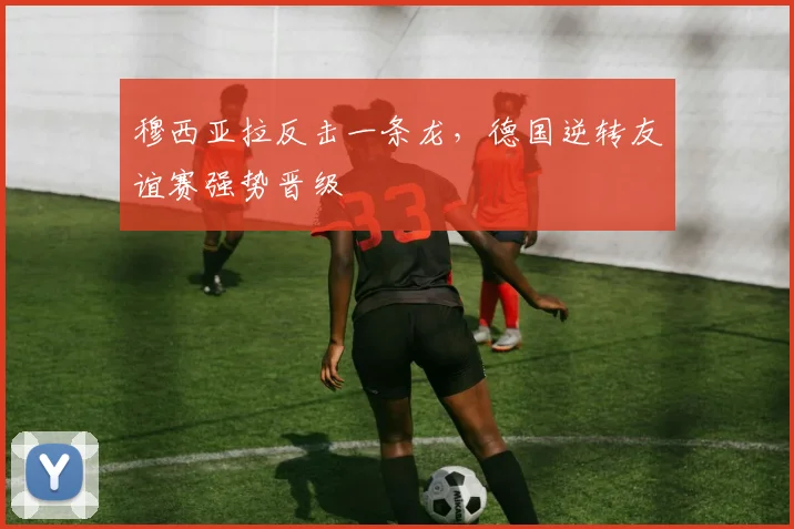 穆西亚拉反击一条龙，德国逆转友谊赛强势晋级