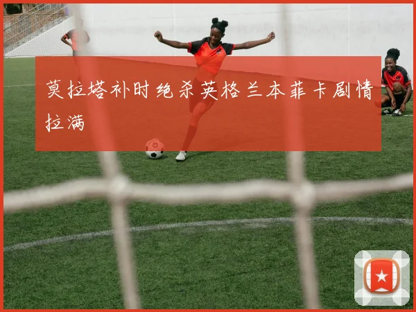 莫拉塔补时绝杀英格兰本菲卡剧情拉满