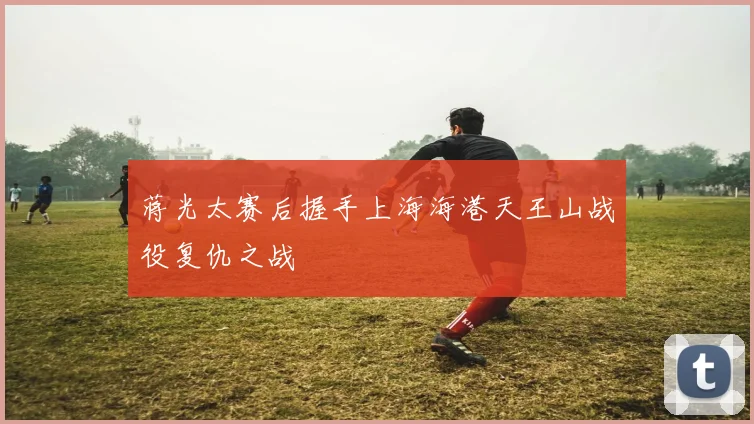 蒋光太赛后握手上海海港天王山战役复仇之战