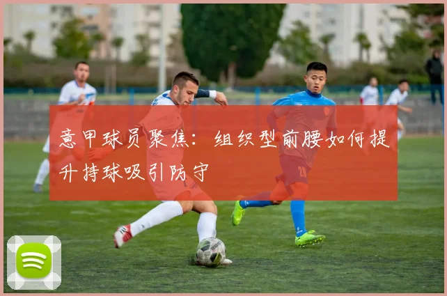 意甲球员聚焦：组织型前腰如何提升持球吸引防守