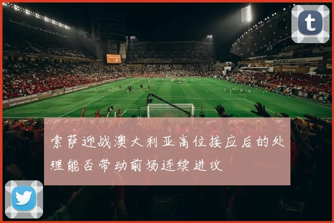 索萨迎战澳大利亚高位接应后的处理能否带动前场连续进攻