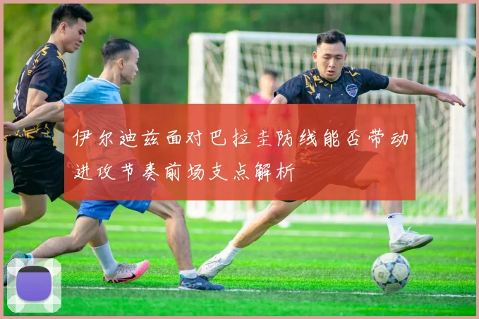 伊尔迪兹面对巴拉圭防线能否带动进攻节奏前场支点解析