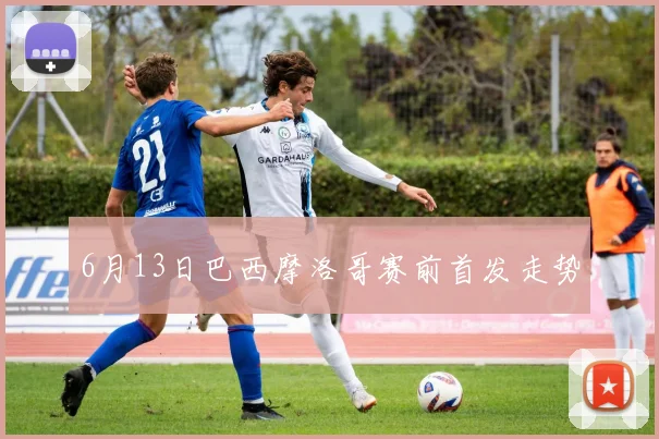 6月13日巴西摩洛哥赛前首发走势