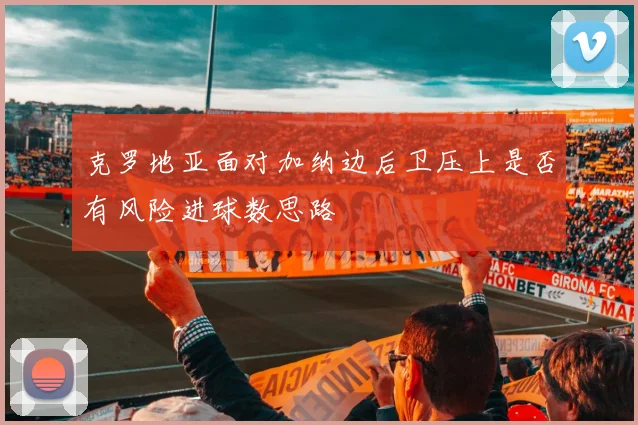 克罗地亚面对加纳边后卫压上是否有风险进球数思路