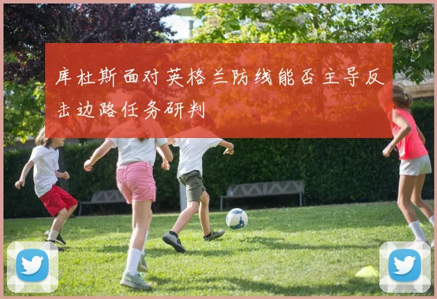 库杜斯面对英格兰防线能否主导反击边路任务研判