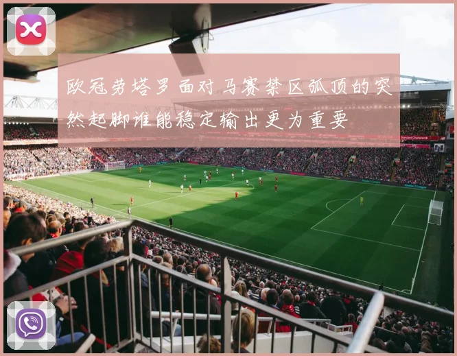 欧冠劳塔罗面对马赛禁区弧顶的突然起脚谁能稳定输出更为重要
