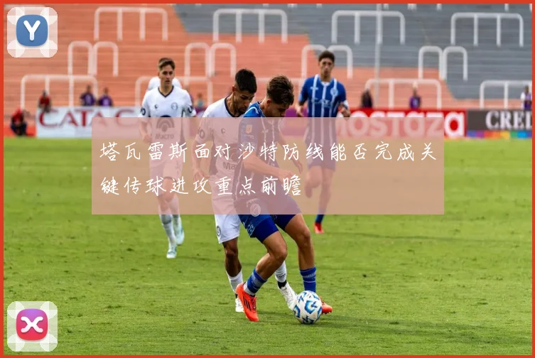 塔瓦雷斯面对沙特防线能否完成关键传球进攻重点前瞻