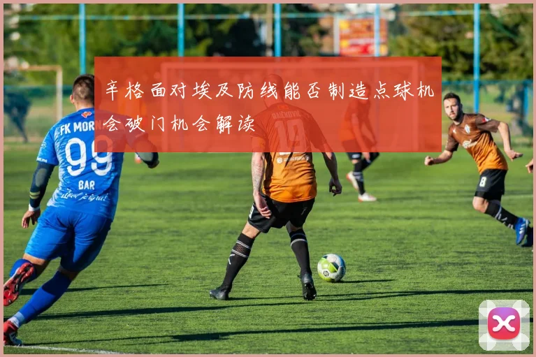 辛格面对埃及防线能否制造点球机会破门机会解读