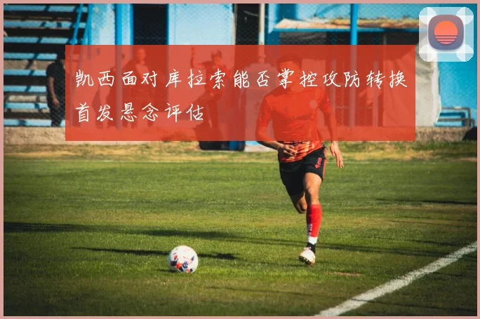 凯西面对库拉索能否掌控攻防转换首发悬念评估