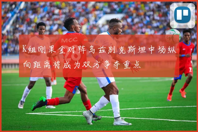 K组刚果金对阵乌兹别克斯坦中场纵向距离将成为双方争夺重点