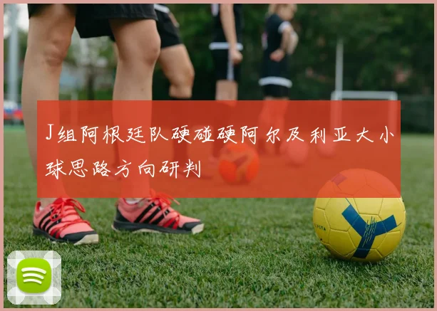 J组阿根廷队硬碰硬阿尔及利亚大小球思路方向研判