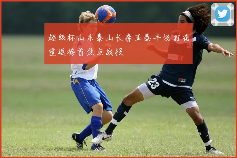 超级杯山东泰山长春亚泰半场打花重返榜首焦点战报