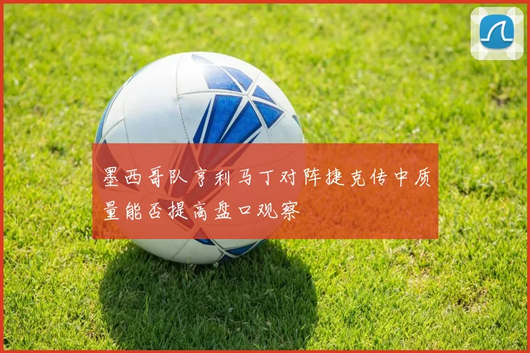 墨西哥队亨利马丁对阵捷克传中质量能否提高盘口观察