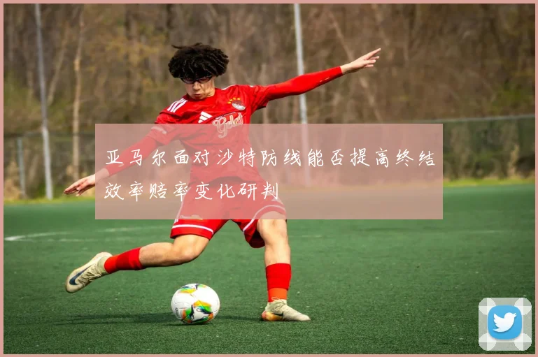 亚马尔面对沙特防线能否提高终结效率赔率变化研判