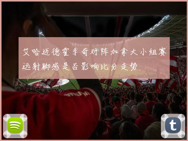 艾哈迈德霍季奇对阵加拿大小组赛远射脚感是否影响比分走势