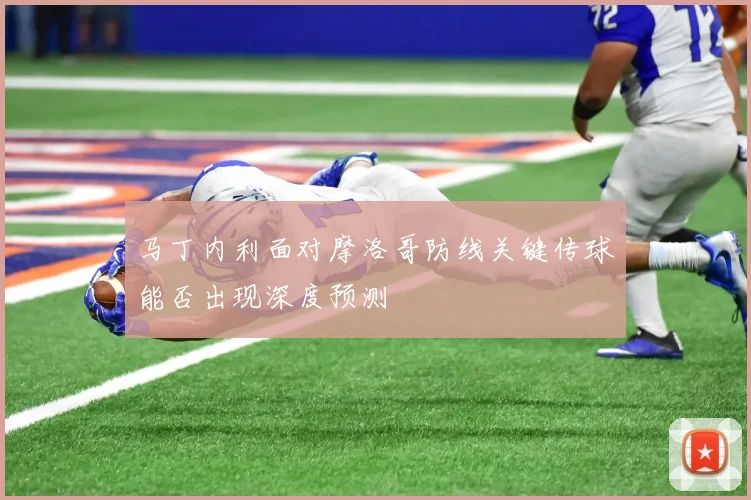 马丁内利面对摩洛哥防线关键传球能否出现深度预测