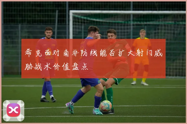 希克面对南非防线能否扩大射门威胁战术价值盘点