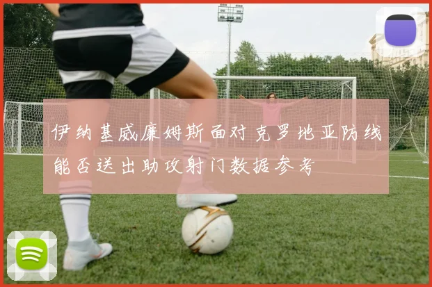 伊纳基威廉姆斯面对克罗地亚防线能否送出助攻射门数据参考