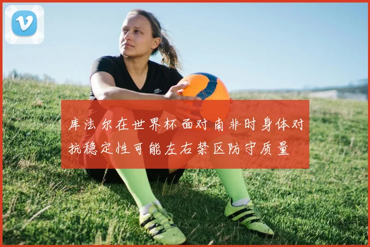 库法尔在世界杯面对南非时身体对抗稳定性可能左右禁区防守质量