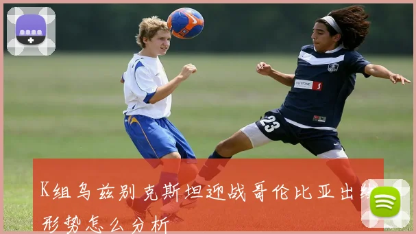 K组乌兹别克斯坦迎战哥伦比亚出线形势怎么分析