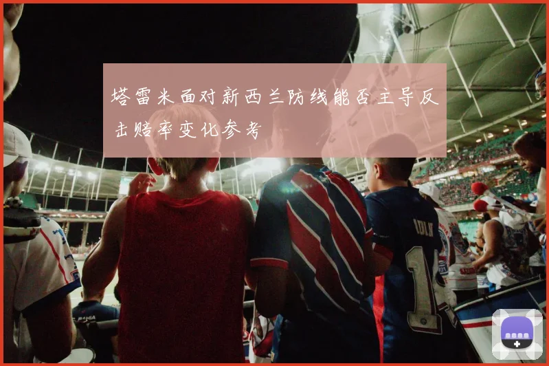 塔雷米面对新西兰防线能否主导反击赔率变化参考