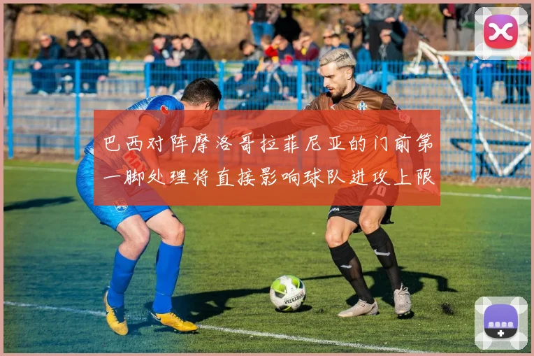 巴西对阵摩洛哥拉菲尼亚的门前第一脚处理将直接影响球队进攻上限
