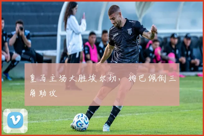 皇马主场大胜埃尔切，姆巴佩倒三角助攻