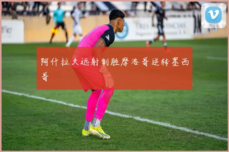 阿什拉夫远射制胜摩洛哥逆转墨西哥