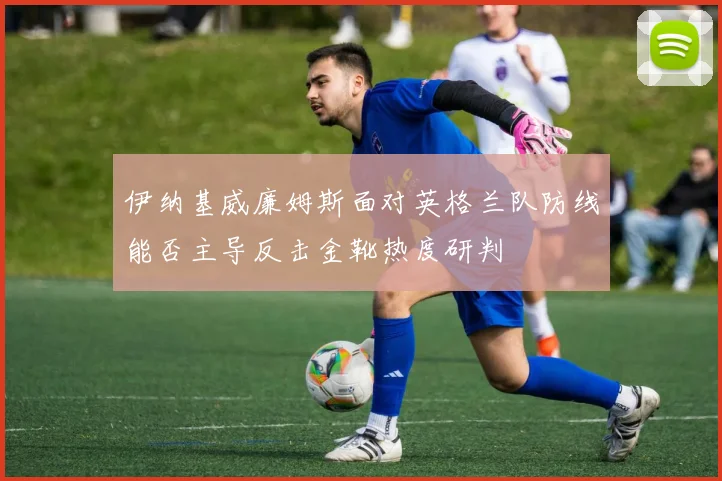 伊纳基威廉姆斯面对英格兰队防线能否主导反击金靴热度研判