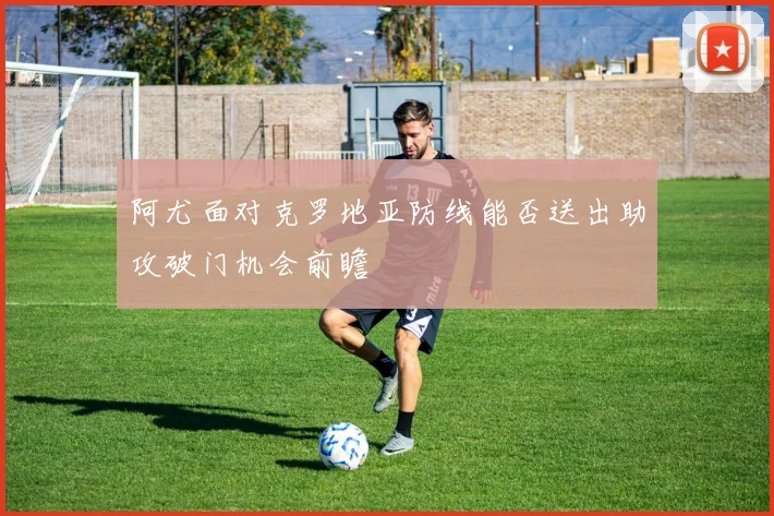 阿尤面对克罗地亚防线能否送出助攻破门机会前瞻