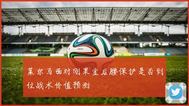 莱尔马面对刚果金后腰保护是否到位战术价值预测