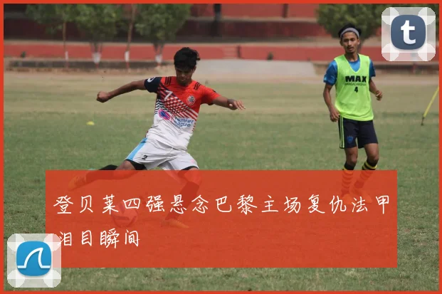 登贝莱四强悬念巴黎主场复仇法甲泪目瞬间