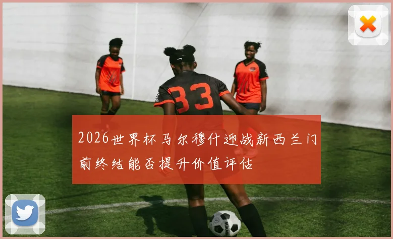 2026世界杯马尔穆什迎战新西兰门前终结能否提升价值评估