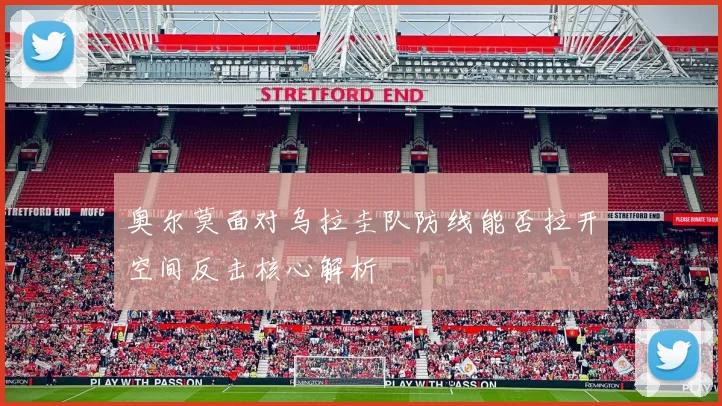 奥尔莫面对乌拉圭队防线能否拉开空间反击核心解析