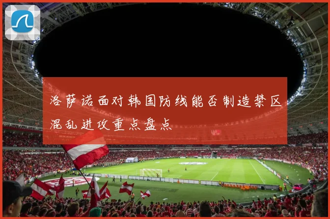 洛萨诺面对韩国防线能否制造禁区混乱进攻重点盘点