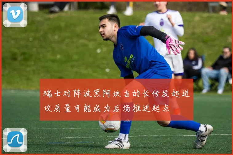 瑞士对阵波黑阿坎吉的长传发起进攻质量可能成为后场推进起点