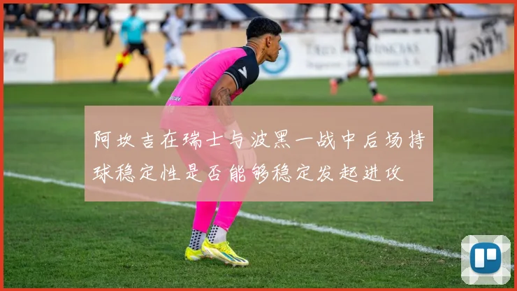 阿坎吉在瑞士与波黑一战中后场持球稳定性是否能够稳定发起进攻