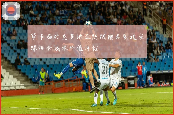 萨卡面对克罗地亚防线能否制造点球机会战术价值评估