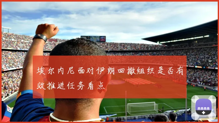埃尔内尼面对伊朗回撤组织是否有效推进任务看点