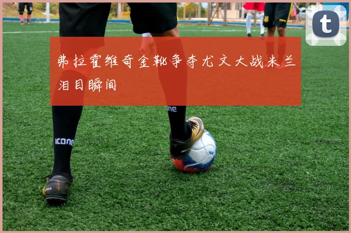 弗拉霍维奇金靴争夺尤文大战米兰泪目瞬间